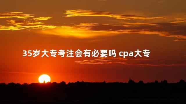 35岁大专考注会有必要吗 cpa大专生可以报考吗